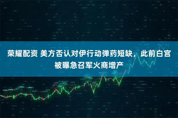 荣耀配资 美方否认对伊行动弹药短缺，此前白宫被曝急召军火商增产