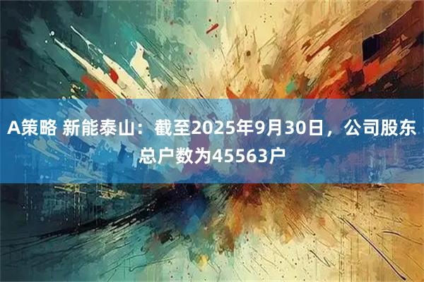 A策略 新能泰山：截至2025年9月30日，公司股东总户数为45563户