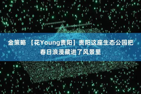 金策略 【花Young贵阳】贵阳这座生态公园把春日浪漫藏进了风景里