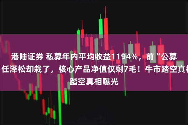 港陆证券 私募年内平均收益1194%,前“公募一哥”任泽松却栽了,核心产品净值仅剩7毛!牛市踏空真相曝光