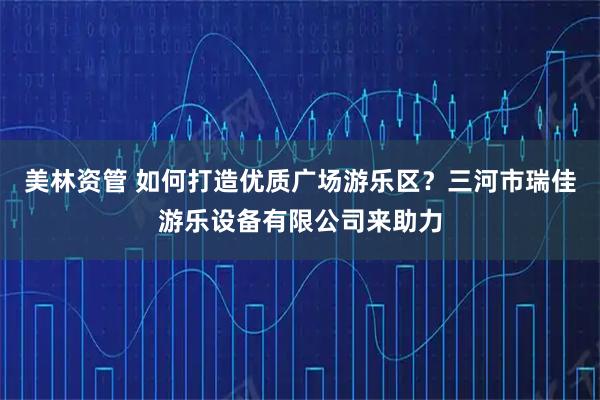 美林资管 如何打造优质广场游乐区？三河市瑞佳游乐设备有限公司来助力
