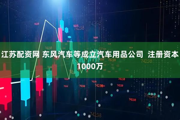 江苏配资网 东风汽车等成立汽车用品公司  注册资本1000万