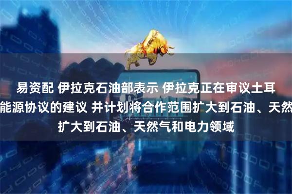 易资配 伊拉克石油部表示 伊拉克正在审议土耳其提出的续签能源协议的建议 并计划将合作范围扩大到石油、天然气和电力领域