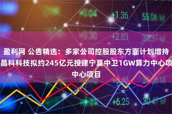 盈利网 公告精选：多家公司控股股东方面计划增持；晶科科技拟约245亿元投建宁夏中卫1GW算力中心项目