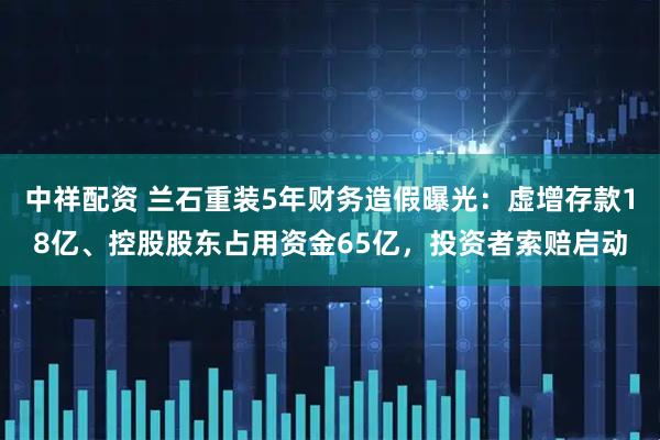 中祥配资 兰石重装5年财务造假曝光：虚增存款18亿、控股股东占用资金65亿，投资者索赔启动