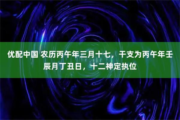 优配中国 农历丙午年三月十七，干支为丙午年壬辰月丁丑日，十二神定执位