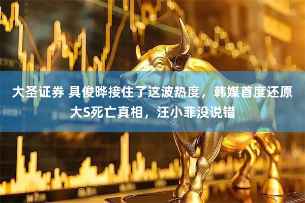 大圣证券 具俊晔接住了这波热度，韩媒首度还原大S死亡真相，汪小菲没说错