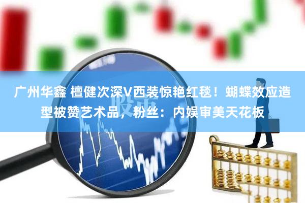 广州华鑫 檀健次深V西装惊艳红毯!蝴蝶效应造型被赞艺术品,粉丝:内娱审美天花板