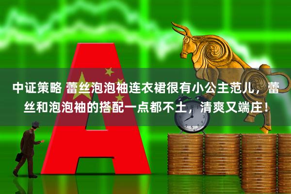 中证策略 蕾丝泡泡袖连衣裙很有小公主范儿，蕾丝和泡泡袖的搭配一点都不土，清爽又端庄！