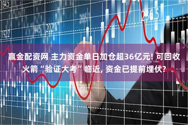 赢金配资网 主力资金单日加仓超36亿元! 可回收火箭“验证大考”临近, 资金已提前埋伏?