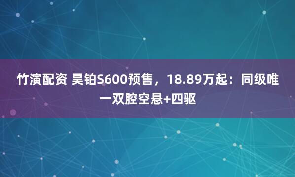 竹演配资 昊铂S600预售，18.89万起：同级唯一双腔空悬+四驱