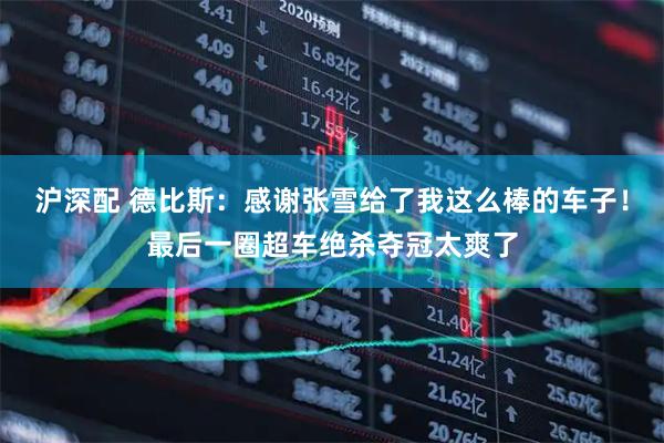 沪深配 德比斯：感谢张雪给了我这么棒的车子！最后一圈超车绝杀夺冠太爽了
