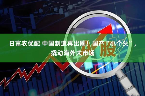 日富农优配 中国制造再出圈！国产“小个头”，撬动海外大市场