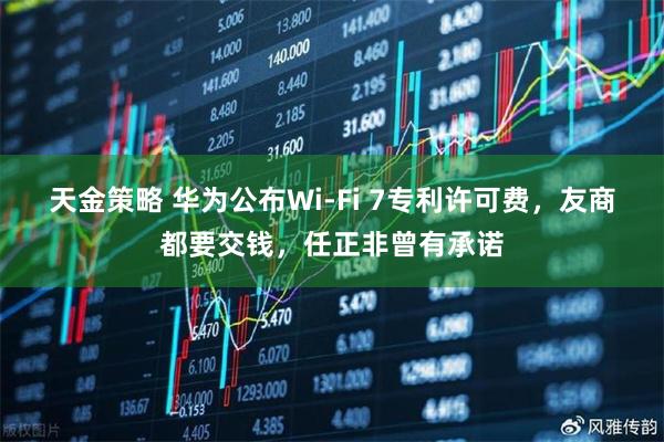 天金策略 华为公布Wi-Fi 7专利许可费，友商都要交钱，任正非曾有承诺