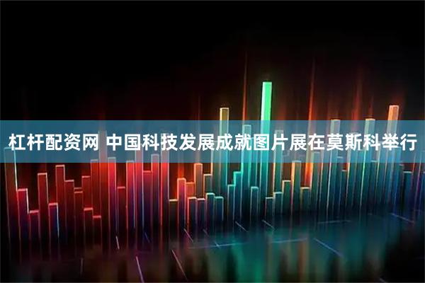 杠杆配资网 中国科技发展成就图片展在莫斯科举行