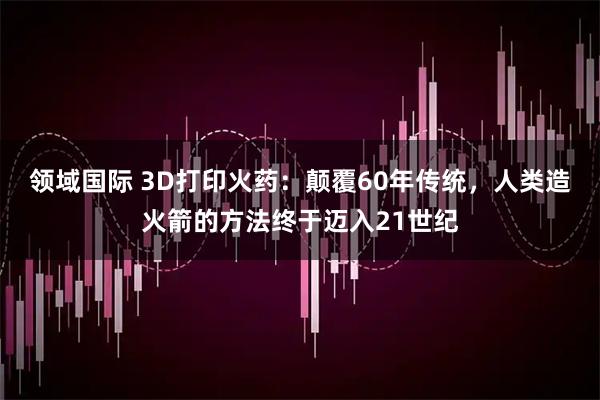 领域国际 3D打印火药：颠覆60年传统，人类造火箭的方法终于迈入21世纪